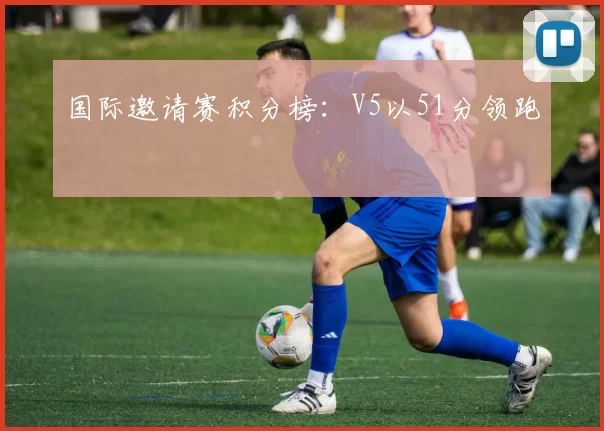 国际邀请赛积分榜：V5以51分领跑