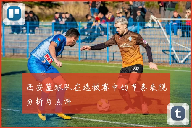 西安篮球队在选拔赛中的节奏表现分析与点评