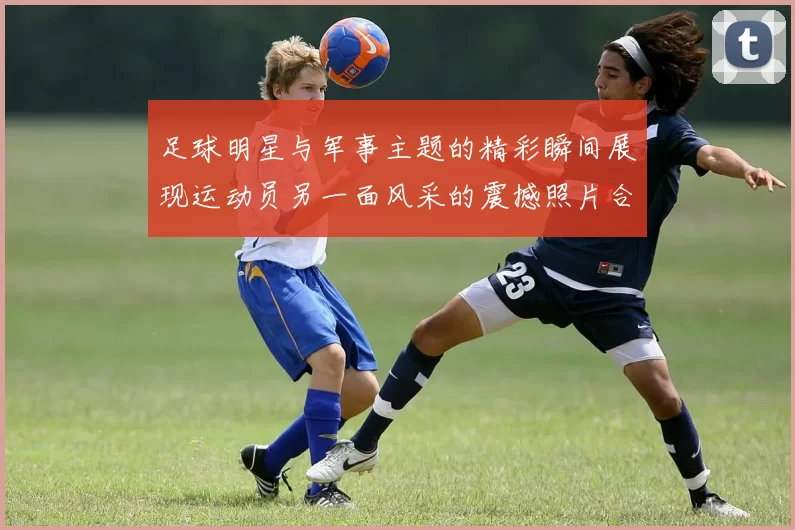 足球明星与军事主题的精彩瞬间展现运动员另一面风采的震撼照片合集