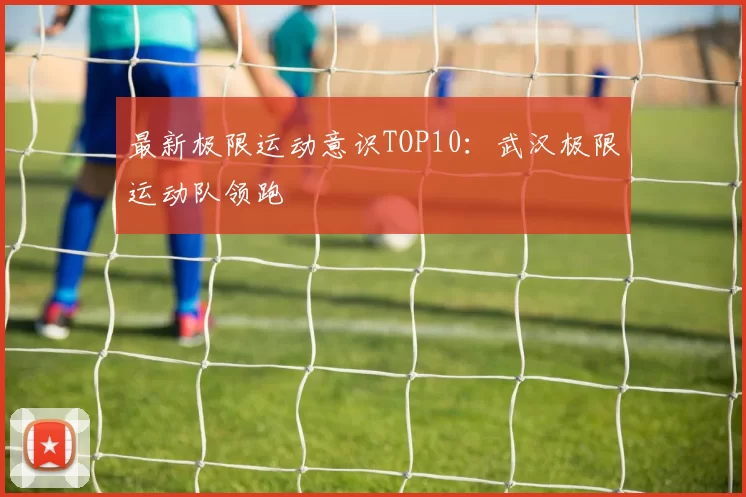 最新极限运动意识TOP10：武汉极限运动队领跑